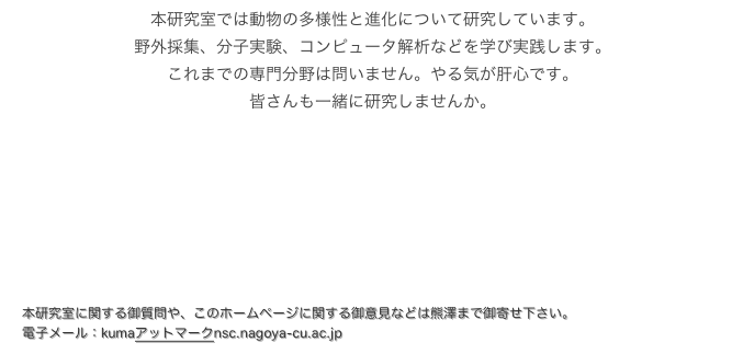 　本研究室では動物の多様性と進化について研究しています。
　野外採集、分子実験、コンピュータ解析などを学び実践します。
　これまでの専門分野は問いません。やる気が肝心です。
　皆さんも一緒に研究しませんか。

大学院受験情報はこちら！！　
　学部教育の基礎からしっかり学びたい方は、
総合生命理学部を受験して下さい！！　

本研究室に関する御質問や、このホームページに関する御意見などは熊澤まで御寄せ下さい。
電子メール：kumaアットマークnsc.nagoya-cu.ac.jp